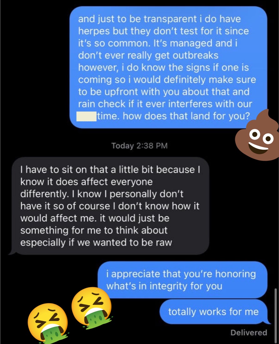 Steph's first disclosure text: "and just to be transparent i do have herpes but they don't test for it since it's so common. It's managed and i don't ever really get outbreaks however, i do know the signs if one is coming so i would definitely make sure to be upfront with you about that and rain check if it ever interferes with our time. how does that land for you?" He replies that he has to sit on it, and she answers "totally works for me".